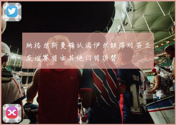 纳格尔斯曼确认诺伊尔缺席对芬兰友谊赛将由其他门将顶替