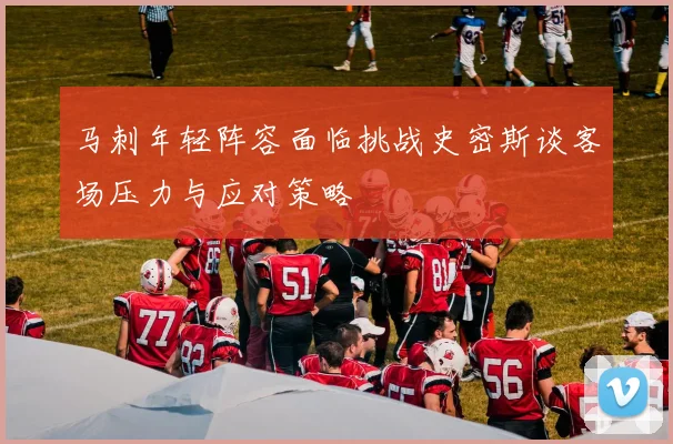马刺年轻阵容面临挑战史密斯谈客场压力与应对策略