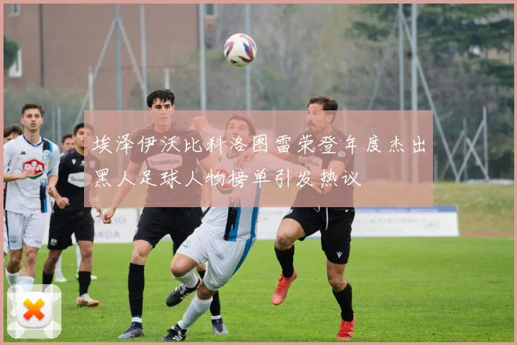 埃泽伊沃比科洛图雷荣登年度杰出黑人足球人物榜单引发热议