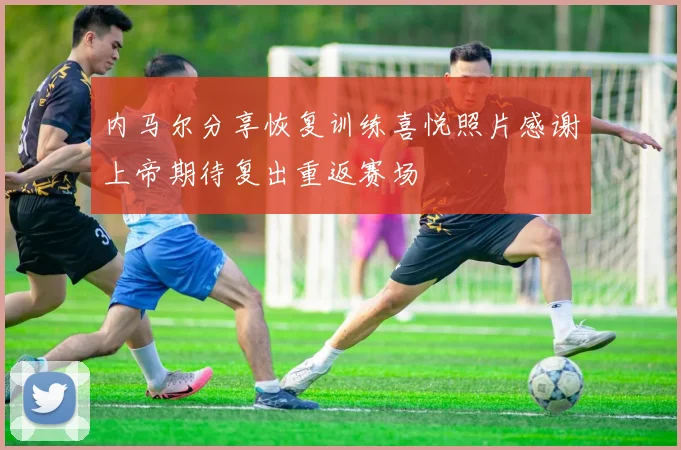 内马尔分享恢复训练喜悦照片感谢上帝期待复出重返赛场