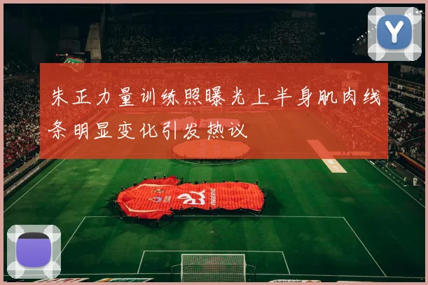 朱正力量训练照曝光上半身肌肉线条明显变化引发热议