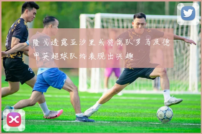 隆戈透露亚沙里或将离队罗马及德甲英超球队均表现出兴趣
