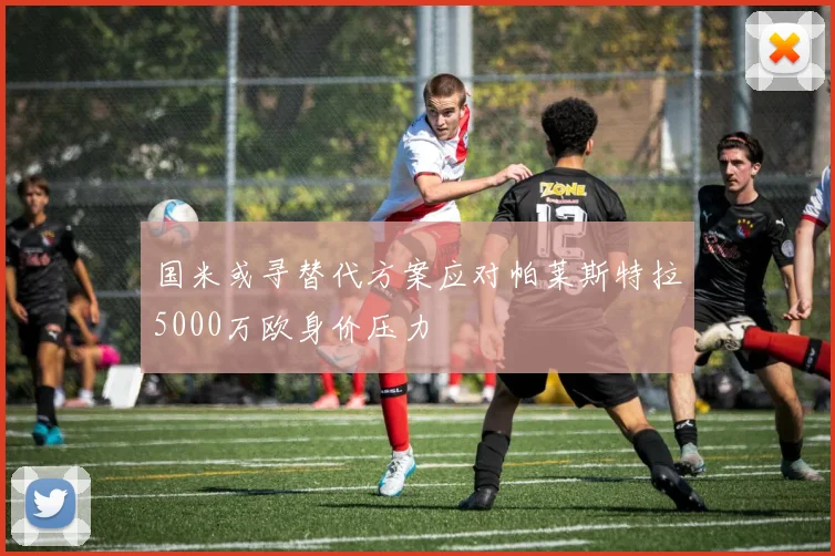国米或寻替代方案应对帕莱斯特拉5000万欧身价压力