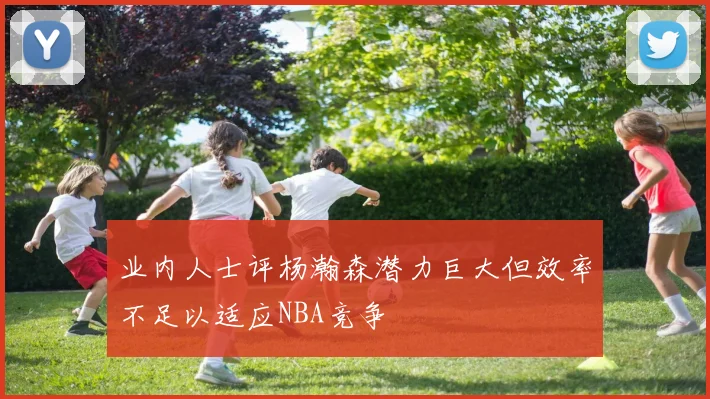 业内人士评杨瀚森潜力巨大但效率不足以适应NBA竞争