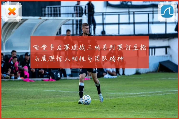 哈登季后赛连战三轮系列赛打至抢七展现惊人韧性与团队精神