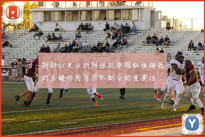 斯科拉里分析阿根廷夺冠秘诀梅西的关键作用与团队配合的重要性