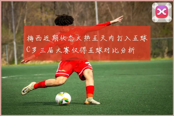 梅西近期状态火热五天内打入五球C罗三届大赛仅得五球对比分析