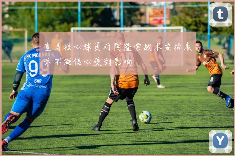 皇马核心球员对阿隆索战术安排表示不满信心受到影响