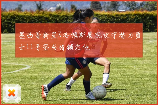 墨西哥新星K洛佩斯展现攻守潜力勇士11号签或将锁定他