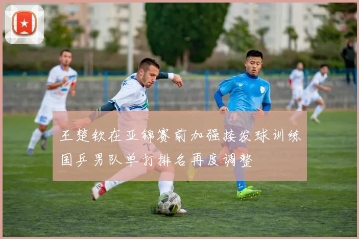 王楚钦在亚锦赛前加强接发球训练国乒男队单打排名再度调整
