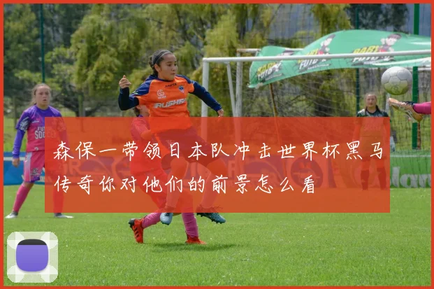 森保一带领日本队冲击世界杯黑马传奇你对他们的前景怎么看