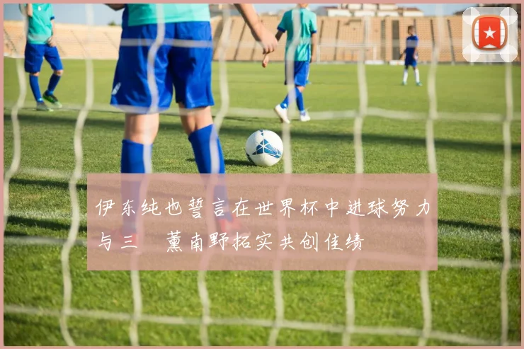 伊东纯也誓言在世界杯中进球努力与三笘薰南野拓实共创佳绩