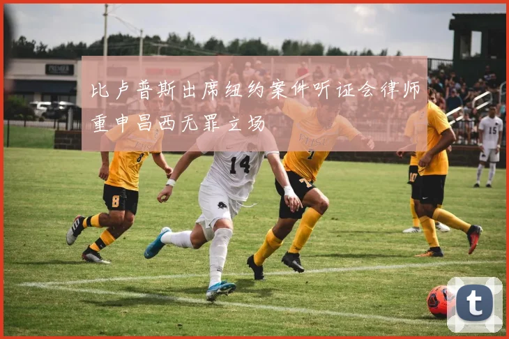 比卢普斯出席纽约案件听证会律师重申昌西无罪立场