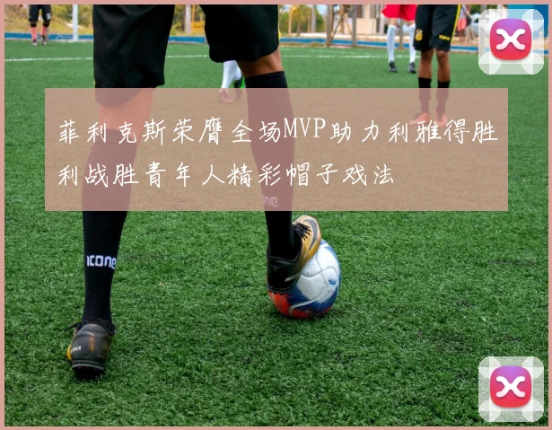 菲利克斯荣膺全场MVP助力利雅得胜利战胜青年人精彩帽子戏法