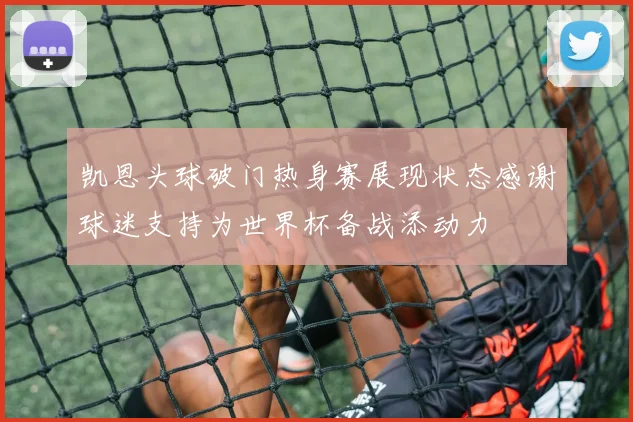 凯恩头球破门热身赛展现状态感谢球迷支持为世界杯备战添动力