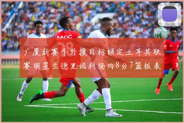广厦新赛季外援目标锁定土耳其联赛明星兰德里诺科场均8分7篮板表现