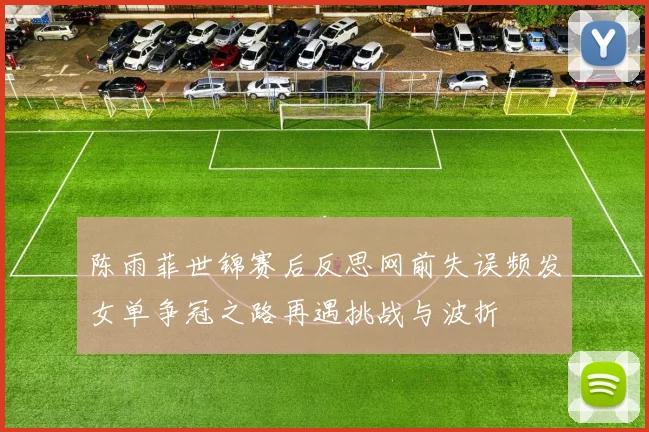陈雨菲世锦赛后反思网前失误频发女单争冠之路再遇挑战与波折