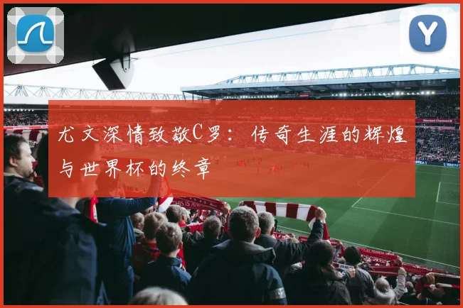 尤文深情致敬C罗：传奇生涯的辉煌与世界杯的终章