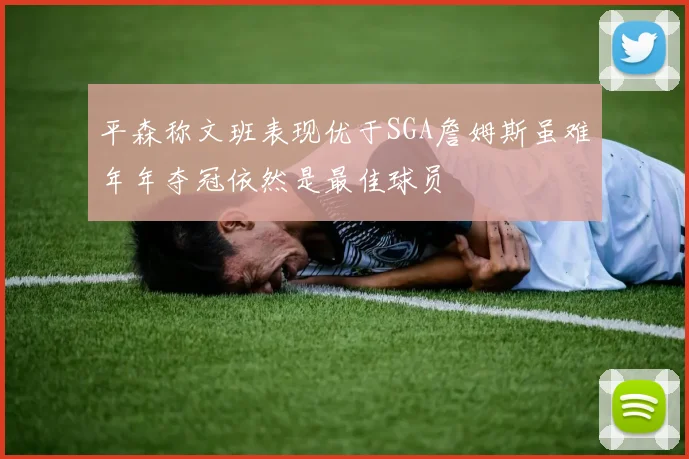 平森称文班表现优于SGA詹姆斯虽难年年夺冠依然是最佳球员
