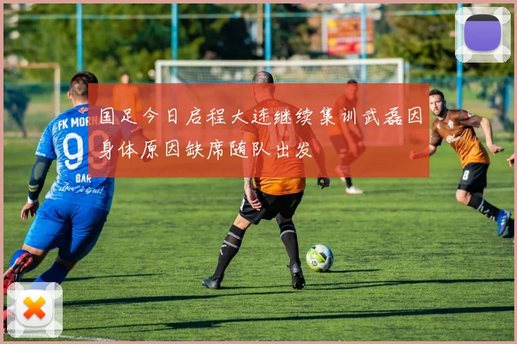 国足今日启程大连继续集训武磊因身体原因缺席随队出发