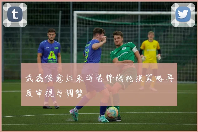 武磊伤愈归来海港锋线轮换策略再度审视与调整