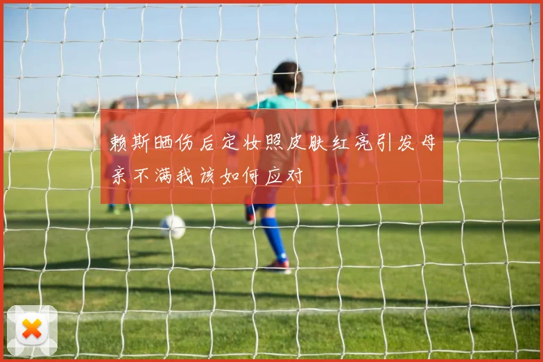 赖斯晒伤后定妆照皮肤红亮引发母亲不满我该如何应对