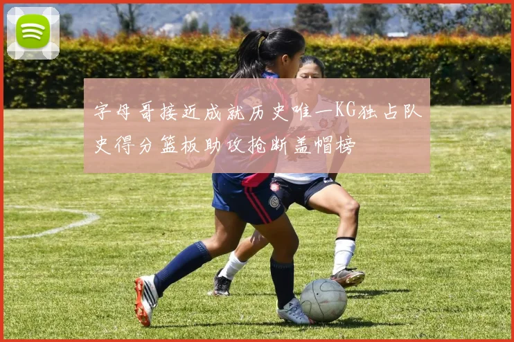 字母哥接近成就历史唯一KG独占队史得分篮板助攻抢断盖帽榜