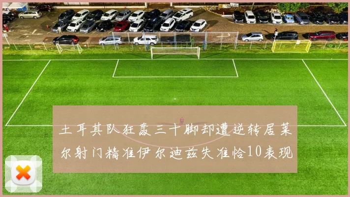 土耳其队狂轰三十脚却遭逆转居莱尔射门精准伊尔迪兹失准恰10表现平平