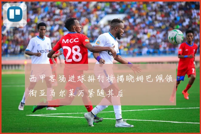 西甲客场进球排行榜揭晓姆巴佩领衔亚马尔莱万紧随其后