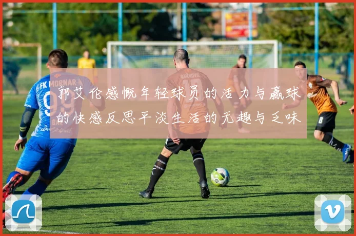郭艾伦感慨年轻球员的活力与赢球的快感反思平淡生活的无趣与乏味