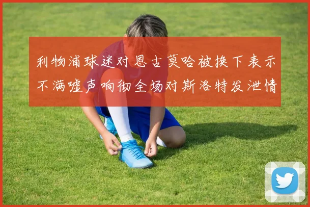 利物浦球迷对恩古莫哈被换下表示不满嘘声响彻全场对斯洛特发泄情绪