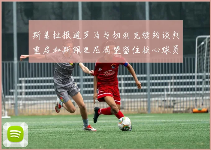 斯基拉报道罗马与切利克续约谈判重启加斯佩里尼渴望留住核心球员