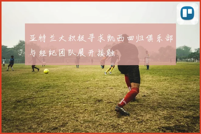 亚特兰大积极寻求凯西回归俱乐部与经纪团队展开接触